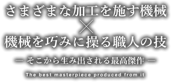 さまざまな加工を施す機械×機械を巧みに操る職人の技　― そこから生み出される最高傑作 ―